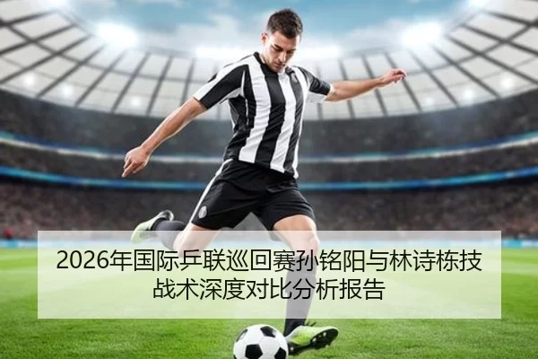 2026年国际乒联巡回赛孙铭阳与林诗栋技战术深度对比分析报告